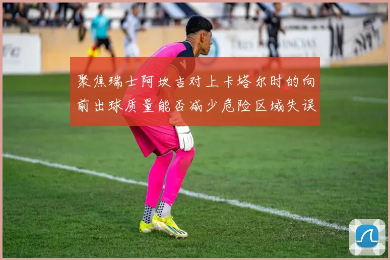 聚焦瑞士阿坎吉对上卡塔尔时的向前出球质量能否减少危险区域失误
