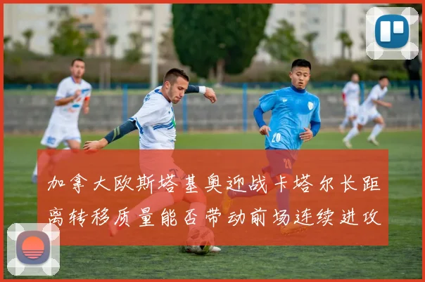 加拿大欧斯塔基奥迎战卡塔尔长距离转移质量能否带动前场连续进攻