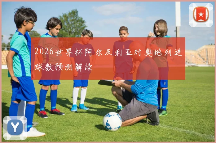 2026世界杯阿尔及利亚对奥地利进球数预测解读