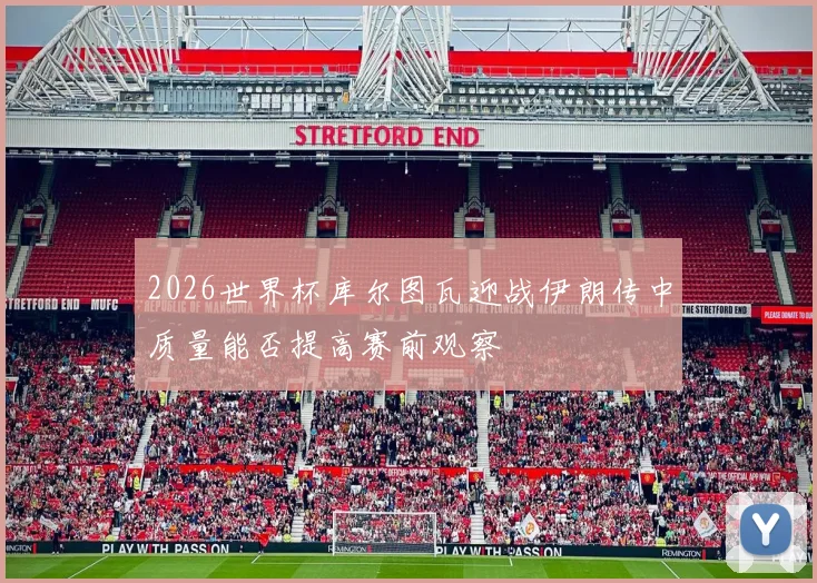 2026世界杯库尔图瓦迎战伊朗传中质量能否提高赛前观察