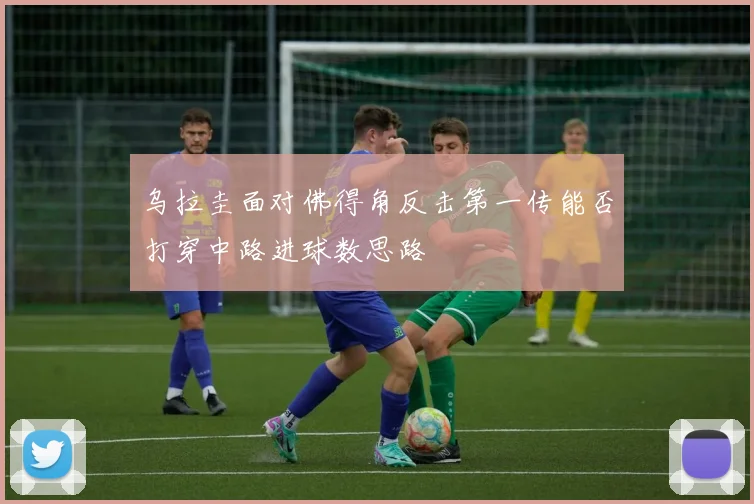 乌拉圭面对佛得角反击第一传能否打穿中路进球数思路