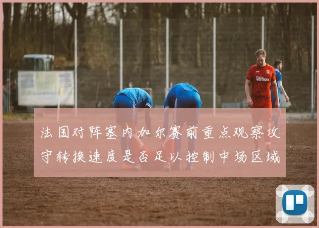 法国对阵塞内加尔赛前重点观察攻守转换速度是否足以控制中场区域