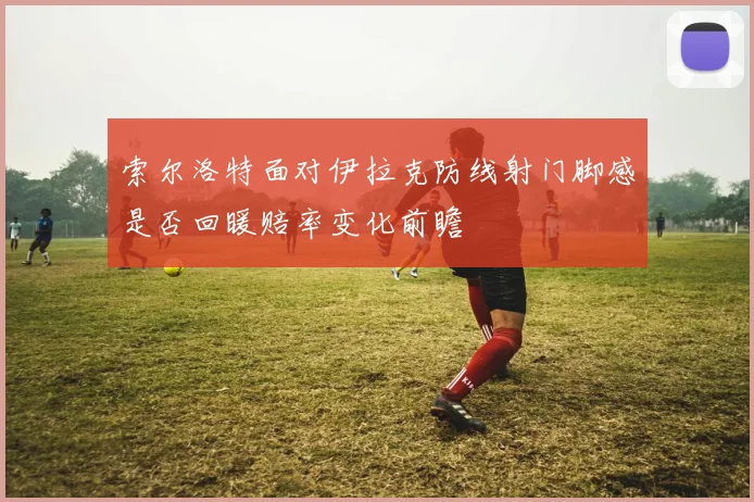 索尔洛特面对伊拉克防线射门脚感是否回暖赔率变化前瞻