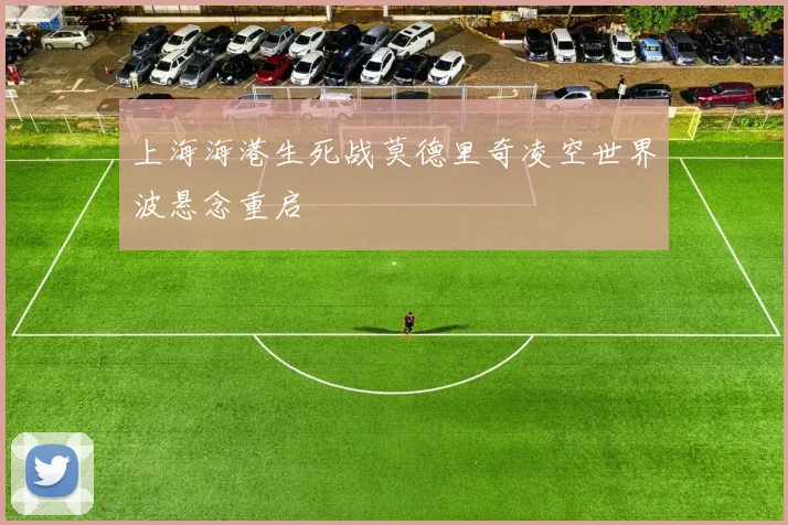 上海海港生死战莫德里奇凌空世界波悬念重启
