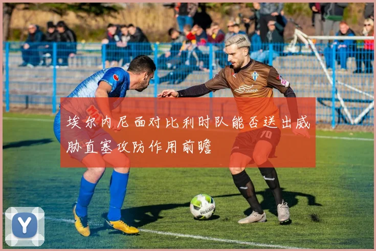 埃尔内尼面对比利时队能否送出威胁直塞攻防作用前瞻