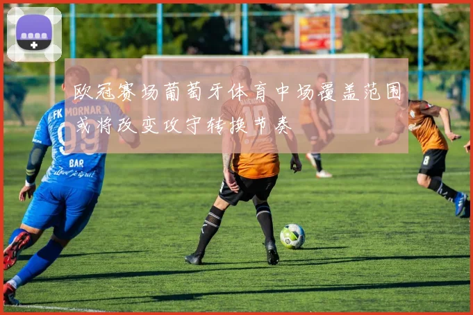 欧冠赛场葡萄牙体育中场覆盖范围或将改变攻守转换节奏