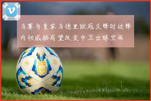 马赛与皇家马德里欧冠交锋时边锋内切威胁有望改变中卫出球空间