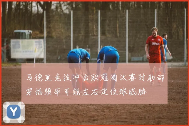马德里竞技冲击欧冠淘汰赛时肋部穿插频率可能左右定位球威胁