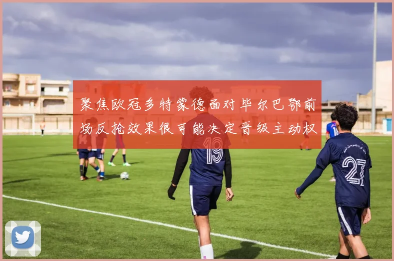 聚焦欧冠多特蒙德面对毕尔巴鄂前场反抢效果很可能决定晋级主动权