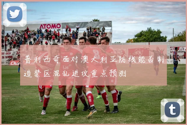 普利西奇面对澳大利亚防线能否制造禁区混乱进攻重点预测