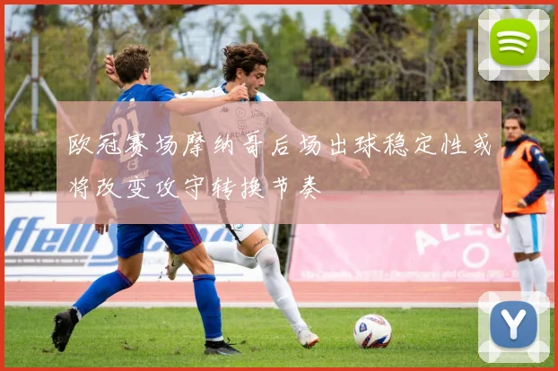 欧冠赛场摩纳哥后场出球稳定性或将改变攻守转换节奏