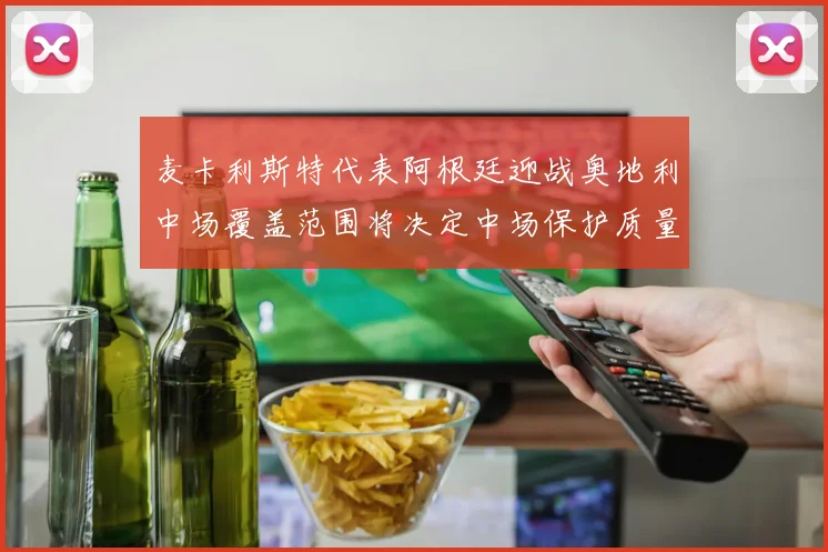麦卡利斯特代表阿根廷迎战奥地利中场覆盖范围将决定中场保护质量