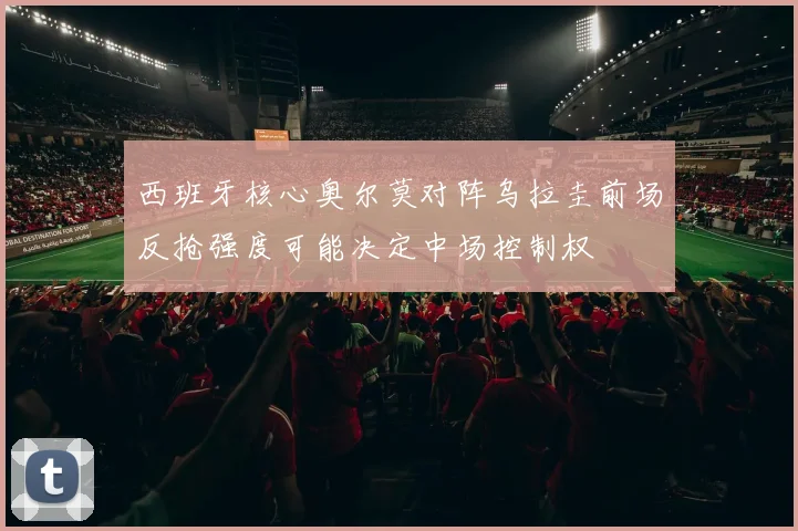 西班牙核心奥尔莫对阵乌拉圭前场反抢强度可能决定中场控制权