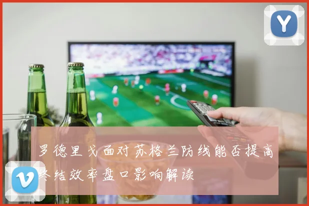 罗德里戈面对苏格兰防线能否提高终结效率盘口影响解读