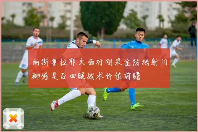 纳斯鲁拉耶夫面对刚果金防线射门脚感是否回暖战术价值前瞻