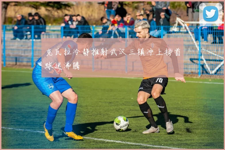 克瓦拉冷静推射武汉三镇冲上榜首球迷沸腾