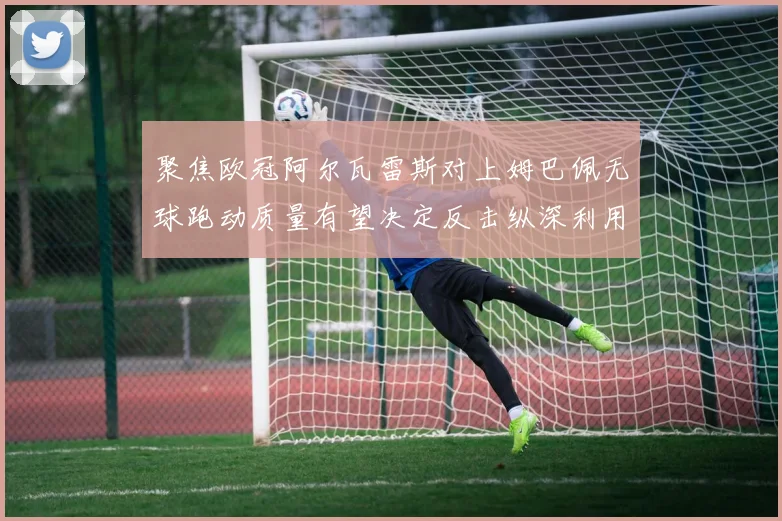 聚焦欧冠阿尔瓦雷斯对上姆巴佩无球跑动质量有望决定反击纵深利用