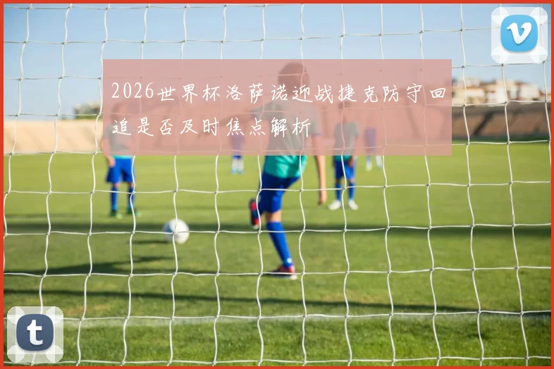 2026世界杯洛萨诺迎战捷克防守回追是否及时焦点解析