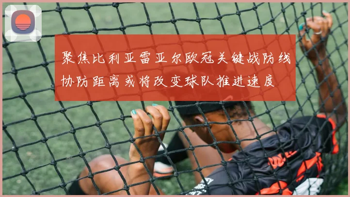 聚焦比利亚雷亚尔欧冠关键战防线协防距离或将改变球队推进速度