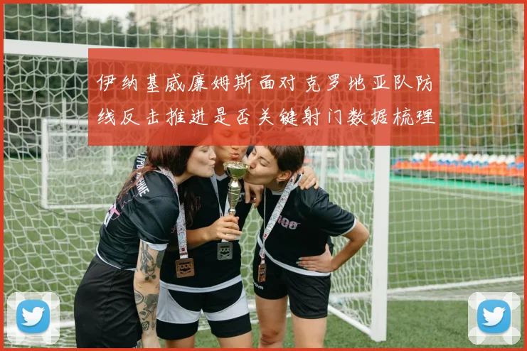 伊纳基威廉姆斯面对克罗地亚队防线反击推进是否关键射门数据梳理