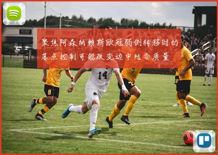 聚焦阿森纳赖斯欧冠弱侧转移时的落点控制可能改变边中结合质量
