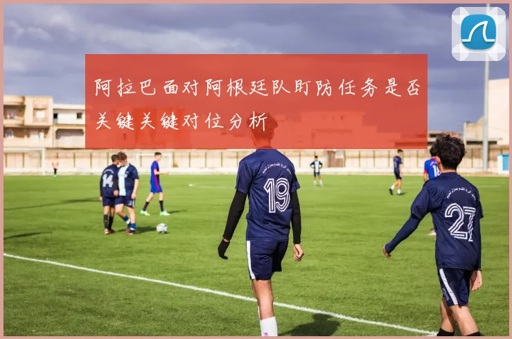 阿拉巴面对阿根廷队盯防任务是否关键关键对位分析