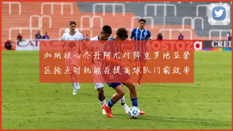 加纳核心乔丹阿尤对阵克罗地亚禁区抢点时机能否提高球队门前效率