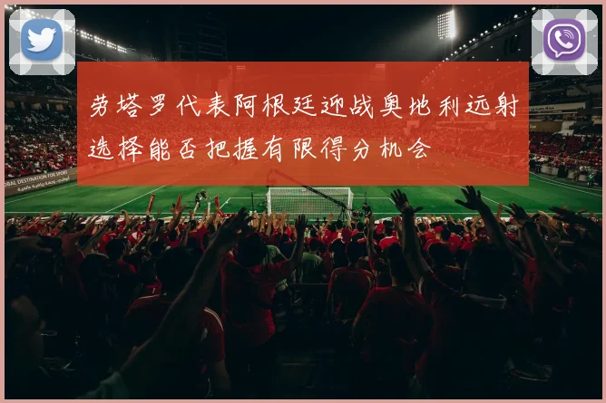 劳塔罗代表阿根廷迎战奥地利远射选择能否把握有限得分机会