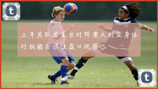 土耳其队居莱尔对阵澳大利亚身体对抗能否顶住盘口观察
