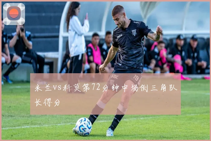 米兰vs科莫第72分钟中场倒三角队长得分