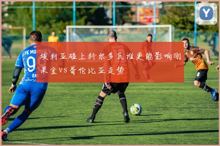 埃利亚碰上科尔多瓦谁更能影响刚果金vs哥伦比亚走势