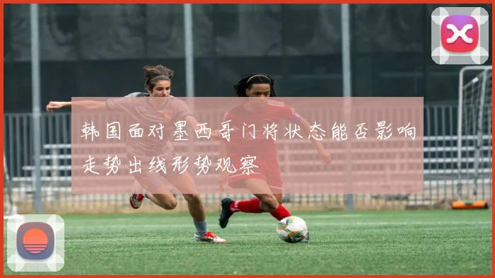 韩国面对墨西哥门将状态能否影响走势出线形势观察
