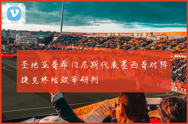 圣地亚哥希门尼斯代表墨西哥对阵捷克终结效率研判