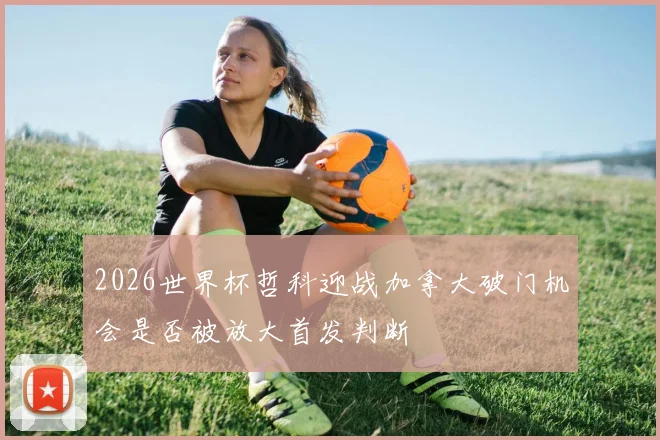 2026世界杯哲科迎战加拿大破门机会是否被放大首发判断