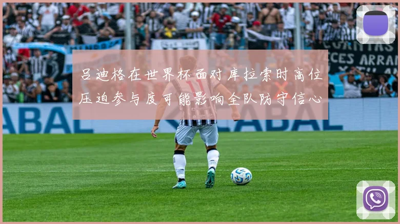 吕迪格在世界杯面对库拉索时高位压迫参与度可能影响全队防守信心