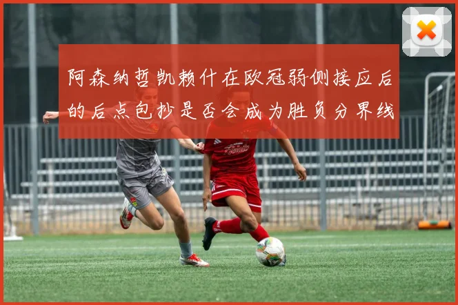 阿森纳哲凯赖什在欧冠弱侧接应后的后点包抄是否会成为胜负分界线
