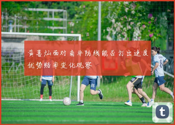 黄喜灿面对南非防线能否打出速度优势赔率变化观察