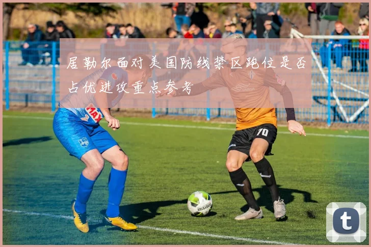 居勒尔面对美国防线禁区跑位是否占优进攻重点参考