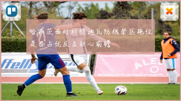 哈弗茨面对科特迪瓦防线禁区跑位是否占优反击核心前瞻