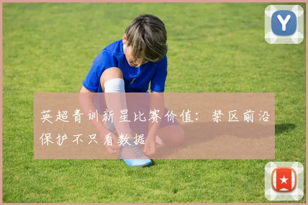 英超青训新星比赛价值：禁区前沿保护不只看数据