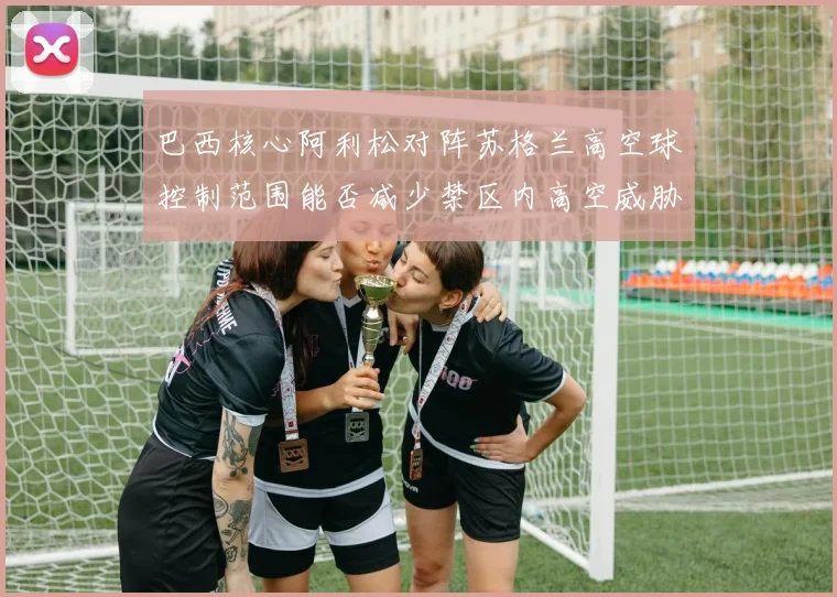 巴西核心阿利松对阵苏格兰高空球控制范围能否减少禁区内高空威胁