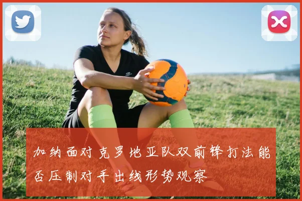 加纳面对克罗地亚队双前锋打法能否压制对手出线形势观察