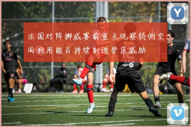 法国对阵挪威赛前重点观察弱侧空间利用能否持续制造禁区威胁
